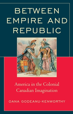 Between Empire and Republic: America in the Colonial Canadian Imagination by Godeanu-Kenworthy, Oana