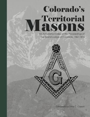Colorado's Territorial Masons: An Annotated Index of the Proceedings of the Grand Lodge of Colorado, 1861-1876 by Carson, Dina C.