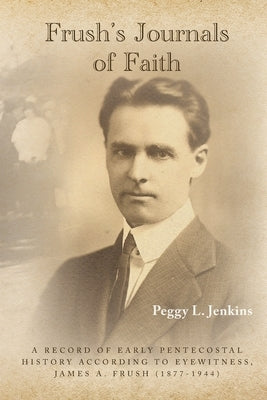 Frush's Journals of Faith: A RECORD OF EARLY 20th CENTURY PENTECOSTAL HISTORY ACCORDING TO EYEWITNESS, JAMES A. FRUSH (1877-1944) by Jenkins, Peggy L.