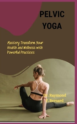 Pelvic Yoga: Mastery Transform Your Health and Wellness with Powerful Practices by Bernard, Raymond F.