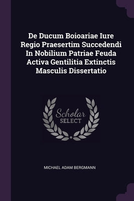 De Ducum Boioariae Iure Regio Praesertim Succedendi In Nobilium Patriae Feuda Activa Gentilitia Extinctis Masculis Dissertatio by Bergmann, Michael Adam