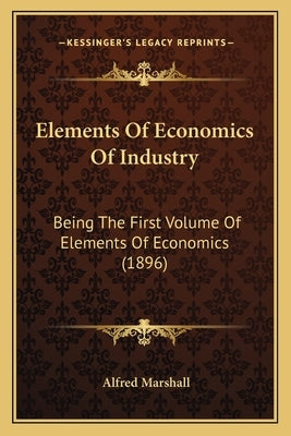 Elements Of Economics Of Industry: Being The First Volume Of Elements Of Economics (1896) by Marshall, Alfred