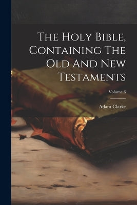 The Holy Bible, Containing The Old And New Testaments; Volume 6 by Clarke, Adam