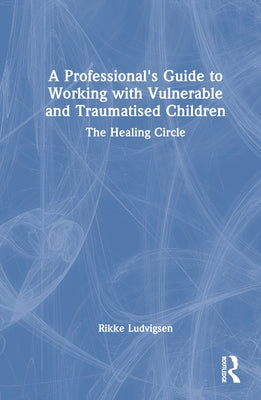 A Professional's Guide to Working with Vulnerable and Traumatised Children: The Healing Circle by Ludvigsen, Rikke