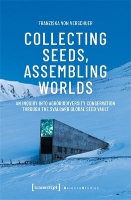 Collecting Seeds, Assembling Worlds: An Inquiry Into Agrobiodiversity Conservation Through the Svalbard Global Seed Vault by Verschuer, Franziska Von
