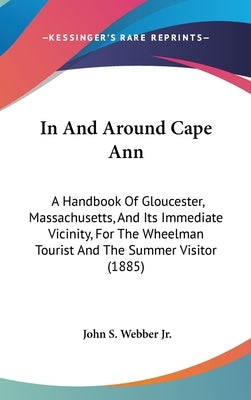 In And Around Cape Ann: A Handbook Of Gloucester, Massachusetts, And Its Immediate Vicinity, For The Wheelman Tourist And The Summer Visitor ( by Webber, John S., Jr.