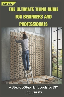 The Ultimate Tiling Guide for Beginners and Professionals: A Step-by-Step Handbook for DIY Enthusiasts by Walker, Kurt S.