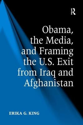 Obama, the Media, and Framing the U.S. Exit from Iraq and Afghanistan by King, Erika G.