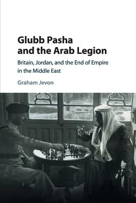 Glubb Pasha and the Arab Legion: Britain, Jordan and the End of Empire in the Middle East by Jevon, Graham
