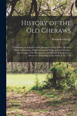 History of the old Cheraws: Containing an Account of the Aborigines of the Pedee, the First White Settlements, Their Subsequent Progress, Civil Ch by Gregg, Alexander