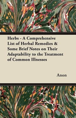 Herbs - A Comprehensive List of Herbal Remedies & Some Brief Notes on Their Adaptability to the Treatment of Common Illnesses by Anon