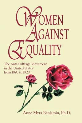 Women Against Equality: A History of the Anti Suffrage Movement In the United States from 1895 to 1920 by Benjamin, Anne Myra