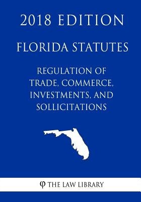 Florida Statutes - Regulation of Trade, Commerce, Investments, and Solicitations (2018 Edition) by The Law Library