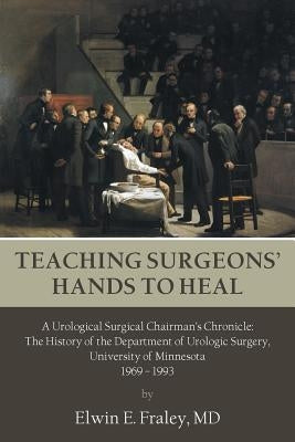 Teaching Surgeons' Hands to Heal: A Urological Surgical Chairman's Chronicle: The History of the Department of Urologic Surgery, University of Minneso by Fraley, Elwin E.