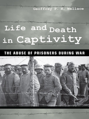 Life and Death in Captivity: The Abuse of Prisoners During War by Wallace, Geoffrey P. R.