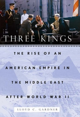 Three Kings: The Rise of an American Empire in the Middle East After World War II by Gardner, Lloyd C.