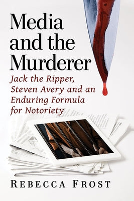 Media and the Murderer: Jack the Ripper, Steven Avery and an Enduring Formula for Notoriety by Frost, Rebecca