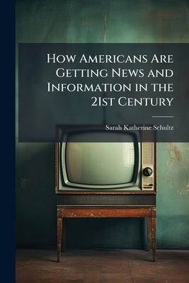 How Americans Are Getting News and Information in the 21st Century by Schultz, Sarah Katherine
