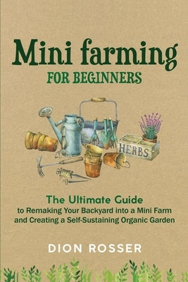 Mini Farming for Beginners: The Ultimate Guide to Remaking Your Backyard into a Mini Farm and Creating a Self-Sustaining Organic Garden by Rosser, Dion