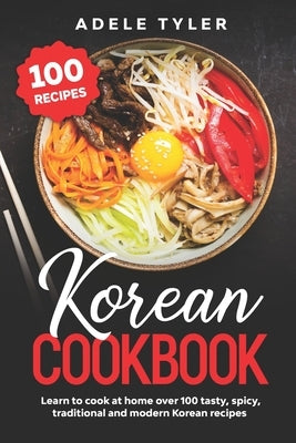 Korean Cookbook: Learn To Cook At Home Over 100 Tasty, Spicy, Traditional And Modern Korean Recipes by Tyler, Adele