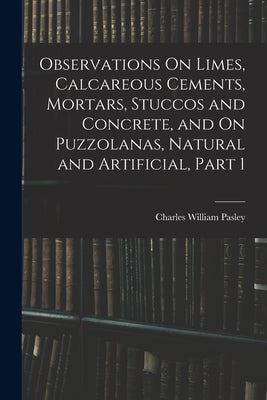 Observations On Limes, Calcareous Cements, Mortars, Stuccos and Concrete, and On Puzzolanas, Natural and Artificial, Part 1 by Pasley, Charles William