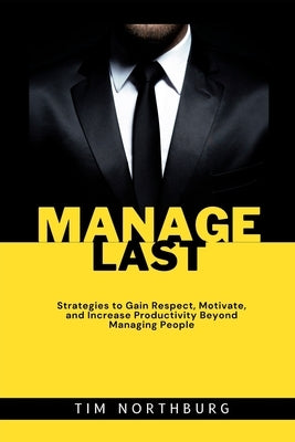 Manage Last: Strategies to Gain Respect, Motivate, and Increase Productivity Beyond Managing People by Northburg, Tim