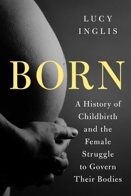 Born: A History of Childbirth and the Female Struggle to Govern Our Bodies by Inglis, Lucy