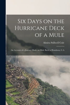 Six Days on the Hurricane Deck of a Mule; an Account of a Journey Made on Mule Back in Honduras, C.A by Stillwell, Cole Almira