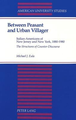Between Peasant and Urban Villager: Italian-Americans of New Jersey and New York, 1880-1980- The Structures of Counter-Discourse by Eula, Michael