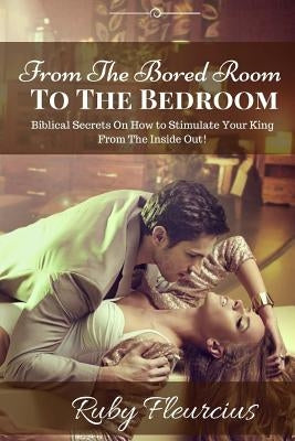 From The Bored Room To The Bedroom: Biblical Secrets On How to Stimulate Your King From The Inside Out! by Fleurcius, Ruby