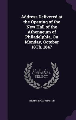 Address Delivered at the Opening of the New Hall of the Athenaeum of Philadelphia, On Monday, October 18Th, 1847 by Wharton, Thomas Isaac