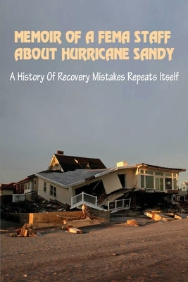 Memoir Of A FEMA Staff About Hurricane Sandy: A History Of Recovery Mistakes Repeats Itself: Experiences Of Dealing With Fema After Hurricane Sandy by Nicoll, Joan