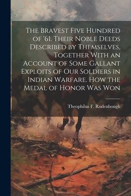 The Bravest Five Hundred of '61. Their Noble Deeds Described by Themselves, Together With an Account of Some Gallant Exploits of our Soldiers in India by Rodenbough, Theophilus F. 1838-1912