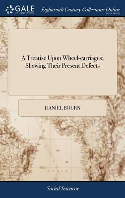 A Treatise Upon Wheel-carriages; Shewing Their Present Defects: With a Plan and Description of a new Constructed Waggon: ... By Daniel Bourn by Bourn, Daniel