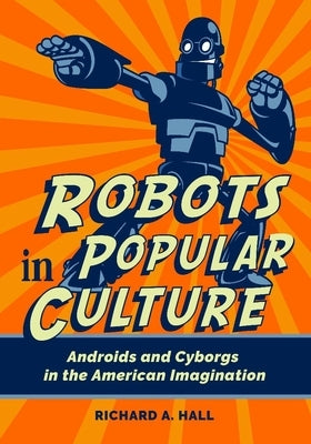 Robots in Popular Culture: Androids and Cyborgs in the American Imagination by Hall, Richard