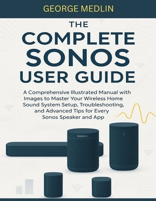 The Complete Sonos User Guide: A Comprehensive Illustrated Manual with Images to Master Your Wireless Home Sound System Setup, Troubleshooting, and Ad by Medlin, George