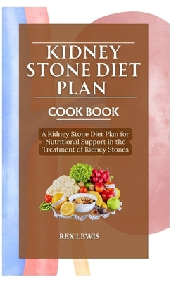 Kidney Stone Diet Plan Cook Book: A Kidney Stone Diet Plan for Nutritional Support in the Treatment of Kidney Stones by Lewis, Rex