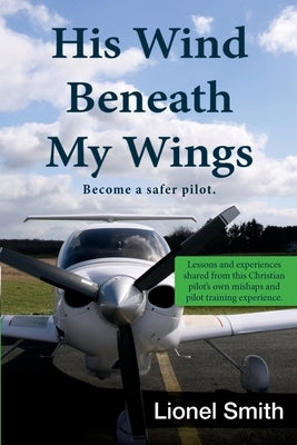 His Wind Beneath My Wings, I: Become a safer pilot - Lessons and experiences shared from this Christian pilot's own mishaps and pilot training exper by Smith, Lionel