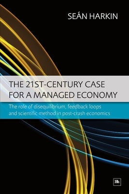 The 21st-Century Case for a Managed Economy: The Role of Disequilibrium, Feedback Loops and Scientific Method in Post-Crash Economics by Harkin, Sean