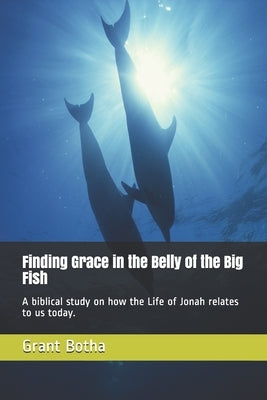 Finding Grace in the Belly of the Big Fish: A biblical study on how the Life of Jonah relates to us today. by Botha, Verna