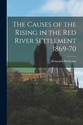 The Causes of the Rising in the Red River Settlement 1869-70 [microform] by McArthur, Alexander 1842-1887