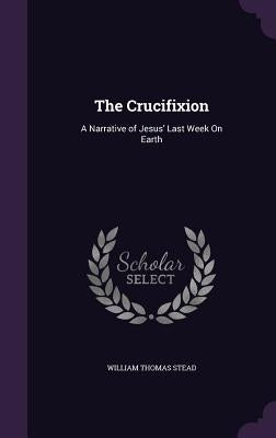 The Crucifixion: A Narrative of Jesus' Last Week On Earth by Stead, William Thomas