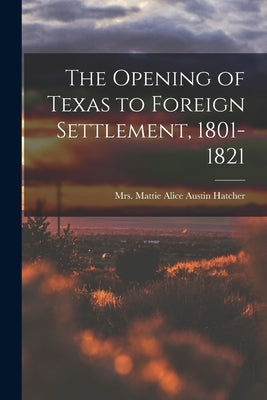 The Opening of Texas to Foreign Settlement, 1801-1821 by Hatcher, Mattie Alice Austin