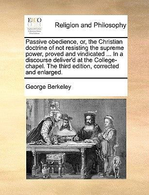 Passive obedience, or, the Christian doctrine of not resisting the supreme power, proved and vindicated ... In a discourse deliver'd at the College-ch by Berkeley, George