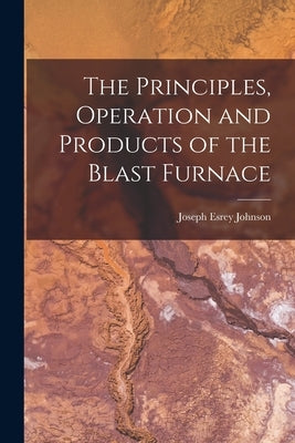The Principles, Operation and Products of the Blast Furnace by Johnson, Joseph Esrey