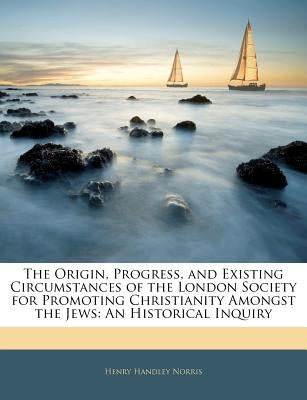 The Origin, Progress, and Existing Circumstances of the London Society for Promoting Christianity Amongst the Jews: An Historical Inquiry by Norris, Henry Handley