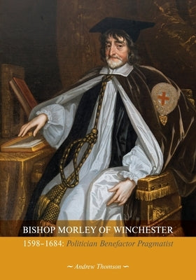 Bishop Morley of Winchester 1598-1684: Politician, Benefactor, Pragmatist by Thomson, Andrew