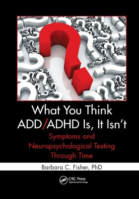 What You Think ADD/ADHD Is, It Isn't: Symptoms and Neuropsychological Testing Through Time by Fisher, Barbara C.