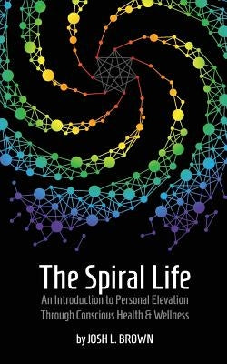 The Spiral Life: An Introduction to Personal Elevation Through Conscious Health & Wellness by Brown, Josh L.