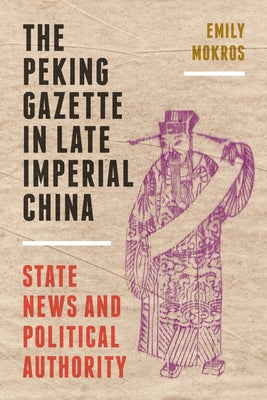 The Peking Gazette in Late Imperial China: State News and Political Authority by Mokros, Emily